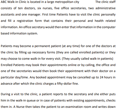 ABC Walk-in Clinic is located in a large metropolitan city
The clinic staff
consists of ten doctors, six nurses, five office secretaries, two administrative
assistants and one manager. First time Patients have to visit the clinic personally
and fill a registration form that contains their personal and health related
information. An office secretary would then enter that information in the computer
based information system.
Patients may become a permanent patient (at any time) for one of the doctors at
the clinic by filling up necessary forms (they are called enrolled patients) or they
may choose to come walk-in for every visit. (They usually called walk-in patients)
Enrolled Patients may book their appointments online or by calling, the office and
one of the secretaries would then book their appointment with their doctor on a
particular day/time. Any booked appointment may be cancelled up to 24 hours in
advance after which the clinic charges a fifty-dollar fine.
During a visit to the clinic, a patient reports to the secretary and she either puts
him in the walk-in queue or in case of patients with existing appointments, checks
them in. A Nurse then takes the patient to an examination room and writes down
