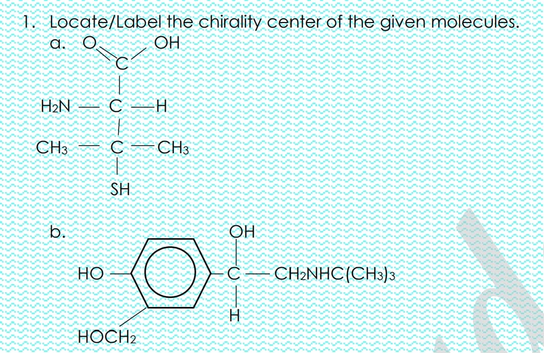 1. Locate/Label the chirality center of the given molecules.
a.
OH
H2N
C H
CH3
CH3
SH
b.
OH
HO
CH2NHC(CH3)3
HOCH2

