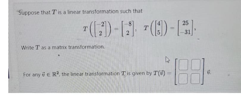 Suppose that T is a linear transformation such that
25
¹([2])-[2] ¹()-[13]
T
Write T as a matrix transformation.
T
For any ER2, the linear transformation T is given by I() =
U.