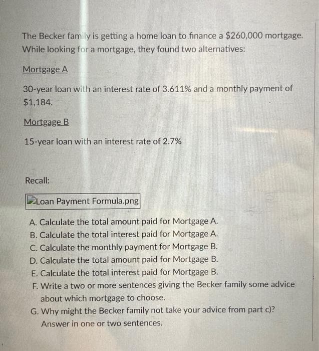 The Becker family is getting a home loan to finance a $260,000 mortgage.
While looking for a mortgage, they found two alternatives:
Mortgage A
30-year loan with an interest rate of 3.611% and a monthly payment of
$1,184.
Mortgage B
15-year loan with an interest rate of 2.7%
Recall:
Loan Payment Formula.png|
A. Calculate the total amount paid for Mortgage A.
B. Calculate the total interest paid for Mortgage A.
C. Calculate the monthly payment for Mortgage B.
D. Calculate the total amount paid for Mortgage B.
E. Calculate the total interest paid for Mortgage B.
F. Write a two or more sentences giving the Becker family some advice
about which mortgage to choose.
G. Why might the Becker family not take your advice from part c)?
Answer in one or two sentences.