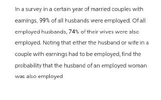 In a survey in a certain year of married couples with
earnings, 99% of all husbands were employed. Of all
employed husbands, 74% of their wives were also
employed. Noting that either the husband or wife in a
couple with earnings had to be employed, find the
probability that the husband of an employed woman
was also employed
