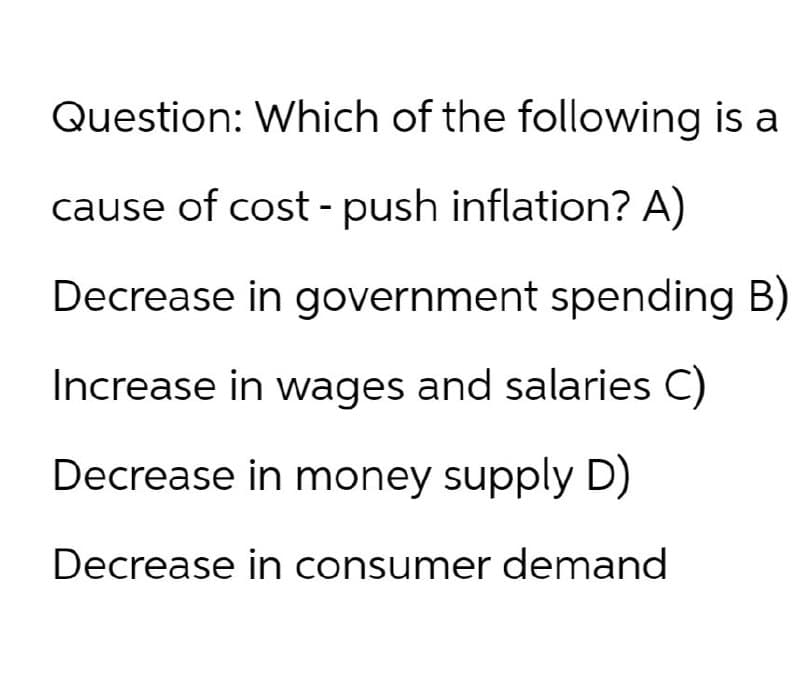 Question: Which of the following is a
cause of cost-push inflation? A)
Decrease in government spending B)
Increase in wages and salaries C)
Decrease in money supply D)
Decrease in consumer demand