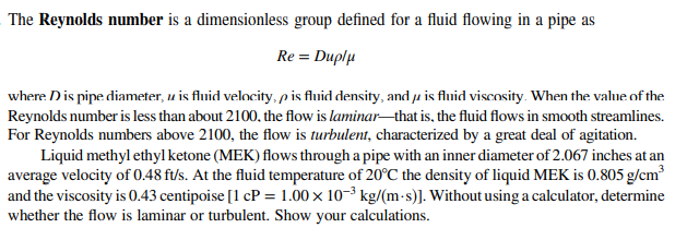 The Reynolds number is a dimensionless group defined for a fluid flowing in a pipe as
Re = Duplu
where Dis pipe diameter, u is fluid velocity, p is fluid density, and u is fluid viscosity. When the value of the
Reynolds number is less than about 2100, the flow is laminarthat is, the fluid flows in smooth streamlines.
For Reynolds numbers above 2100, the flow is turbulent, characterized by a great deal of agitation.
Liquid methyl ethylketone (MEK) flows through a pipe with an inner diameter of 2.067 inches at an
average velocity of 0.48 ft/s. At the fluid temperature of 20°C the density of liquid MEK is 0.805 g/cm?
and the viscosity is 0.43 centipoise [1 cP = 1.00 x 10-³ kg/(m-s)]. Without using a calculator, determine
whether the flow is laminar or turbulent. Show your calculations.
