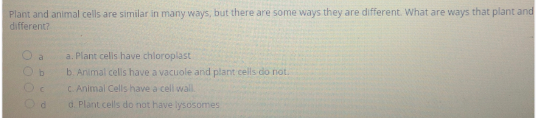 Plant and animal cells are similar in many ways, but there are some ways they are different. What are ways that plant and
different?
a
a. Plant cells have chloroplast
by
b. Animal cells have a vacuole and plant cells do not.
C. Animal Cells have a cell wall.
d. Plant cells do not have lysosomes
