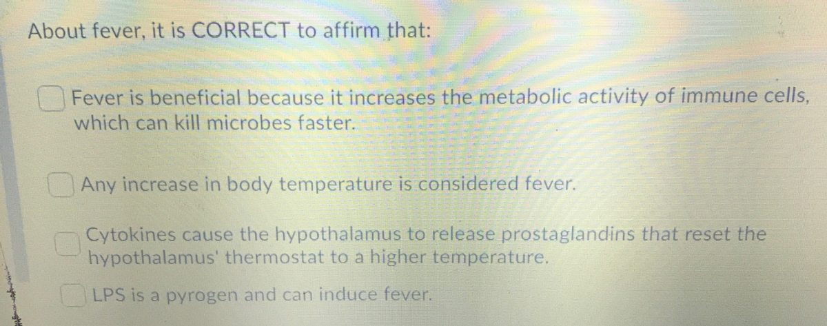 About fever, it is CORRECT to affirm that:
Fever is beneficial because it increases the metabolic activity of immune cells,
which can kill microbes faster.
Any increase in body temperature is considered fever.
Cytokines cause the hypothalamus to release prostaglandins that reset the
hypothalamus' thermostat to a higher temperature.
LPS is a pyrogen and can induce fever.
