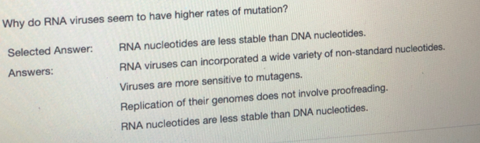 Why do RNA viruses seem to have higher rates of mutation?
Selected Answer:
RNA nucleotides are less stable than DNA nucleotides.
Answers:
RNA viruses can incorporated a wide variety of non-standard nucleotides.
Viruses are more sensitive to mutagens.
Replication of their genomes does not involve proofreading.
RNA nucleotides are less stable than DNA nucleotides.
