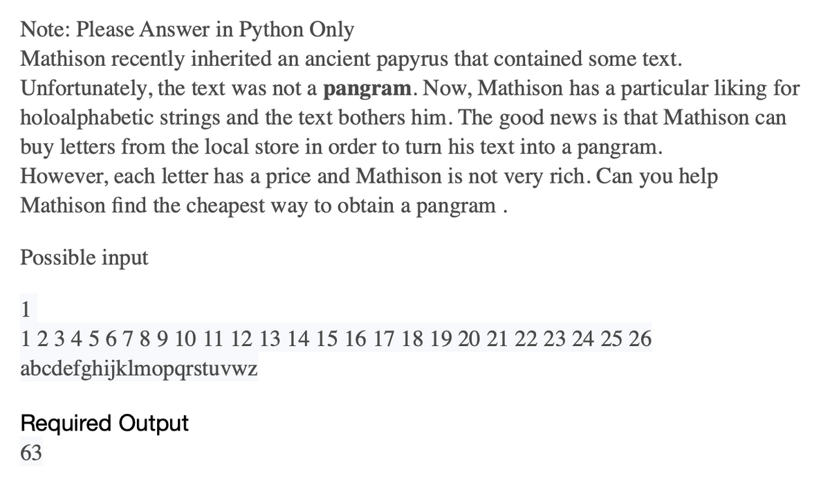 Note: Please Answer in Python Only
Mathison recently inherited an ancient papyrus that contained some text.
Unfortunately, the text was not a pangram. Now, Mathison has a particular liking for
holoalphabetic strings and the text bothers him. The good news is that Mathison can
buy letters from the local store in order to turn his text into a pangram.
However, each letter has a price and Mathison is not very rich. Can you help
Mathison find the cheapest way to obtain a pangram .
Possible input
1
1 2 3 4 5 6 7 8 9 10 11 12 13 14 15 16 17 18 19 20 21 22 23 24 25 26
abcdefghijklmopqrstuvwz
Required Output
63