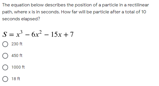 The equation below describes the position of a particle in a rectilinear
path, where x is in seconds. How far will be particle after a total of 10
seconds elapsed?
S = x³ – 6x? – 15x + 7
230 ft
450 ft
O 1000 ft
O 18 ft
