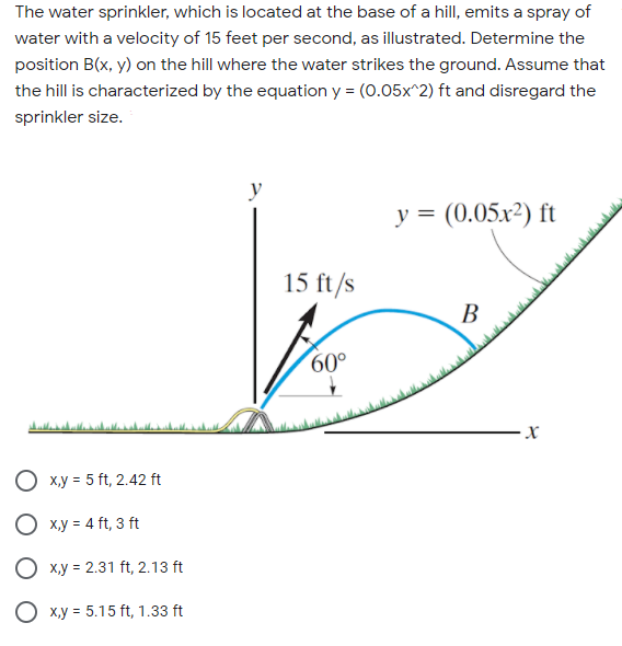The water sprinkler, which is located at the base of a hill, emits a spray of
water with a velocity of 15 feet per second, as illustrated. Determine the
position B(x, y) on the hill where the water strikes the ground. Assume that
the hill is characterized by the equation y = (0.05x^2) ft and disregard the
sprinkler size.
y
у 3 (0.05х?) ft
15 ft/s
В
60°
O x.y = 5 ft, 2.42 ft
O x.y = 4 ft, 3 ft
O x.y = 2.31 ft, 2.13 ft
O x.y = 5.15 ft, 1.33 ft
