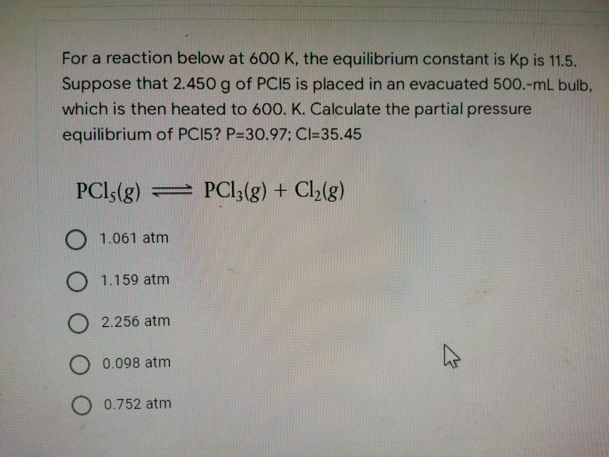 For a reaction below at 600 K, the equilibrium constant is Kp is 11.5.
Suppose that 2.450 g of PCI5 is placed in an evacuated 500.-mL bulb,
which is then heated to 600. K. Calculate the partial pressure
equilibrium of PC15? P-30.97; Cl=35.45
PC15(g) = PCl3(g) + Cl₂(g)
1.061 atm
O 1.159 atm
2.256 atm
O 0.098 atm
0.752 atm
K