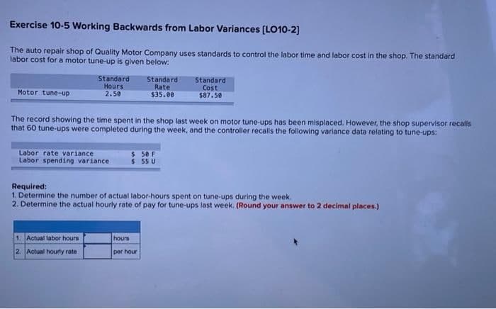Exercise 10-5 Working Backwards from Labor Variances [LO10-2]
The auto repair shop of Quality Motor Company uses standards to control the labor time and labor cost in the shop. The standard
labor cost for a motor tune-up is given below:
Standard
Hours:
2.50
Standard
Rate
$35.00
Standard
Cost
$87.50
Motor tune-up
The record showing the time spent in the shop last week on motor tune-ups has been misplaced. However, the shop supervisor recalls
that 60 tune-ups were completed during the week, and the controller recalls the following variance data relating to tune-ups:
Labor rate variance
$ 50 F
$55 U
Labor spending variance
Required:
1. Determine the number of actual labor-hours spent on tune-ups during the week.
2. Determine the actual hourly rate of pay for tune-ups last week. (Round your answer to 2 decimal places.)
1. Actual labor hours
hours
2. Actual hourly rate
per hour