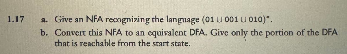 1.17
a. Give an NFA recognizing the language (01 U 001 U 010)*.
b. Convert this NFA to an equivalent DFA. Give only the portion of the DFA
that is reachable from the start state.
J