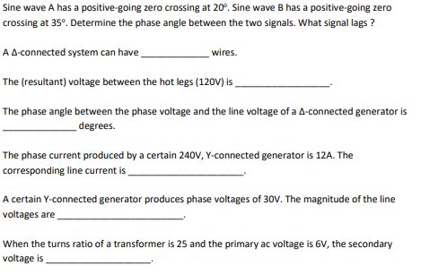 Sine wave A has a positive-going zero crossing at 20°. Sine wave B has a positive-going zero
crossing at 35°. Determine the phase angle between the two signals. What signal lags ?
A A-connected system can have
wires.
The (resultant) voltage between the hot legs (120V) is .
The phase angle between the phase voltage and the line voltage of a A-connected generator is
degrees.
The phase current produced by a certain 240v, Y-connected generator is 12A. The
corresponding line current is
A certain Y-connected generator produces phase voltages of 30V. The magnitude of the line
voltages are
When the turns ratio of a transformer is 25 and the primary ac voltage is 6V, the secondary
voltage is

