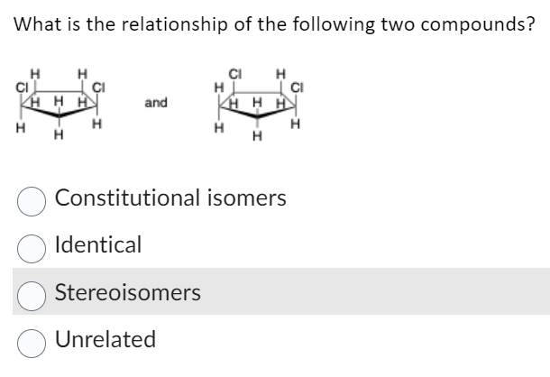 What is the relationship of the following two compounds?
H
CIL
H
H
HHH
H
H
and
Identical
Stereoisomers
CI H
KHHH
Constitutional isomers
Unrelated
H
H
H