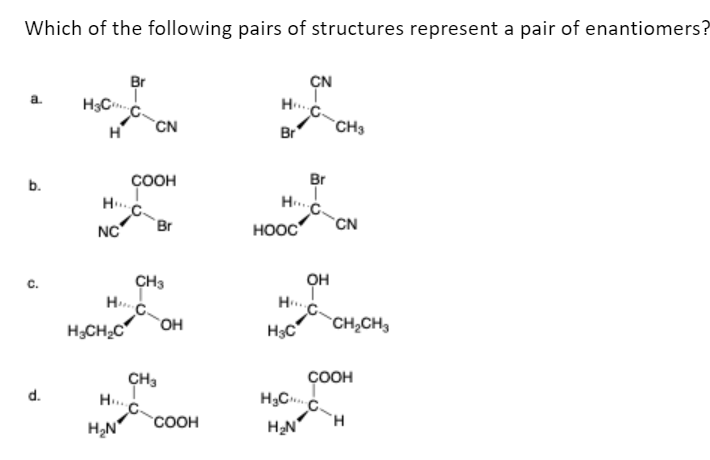 Which of the following pairs of structures represent a pair of enantiomers?
a.
b.
d.
H₂C
H
NC
H₂CH₂C
Br
HC.
H₂N
H....
CN
COOH
Br
CH3
CH3
OH
COOH
H...
Br
H...
HOOC
H₂C
CN
OH
HC₂
H₂C
H₂N
Br
CH3
CN
CH₂CH3
COOH
CH
