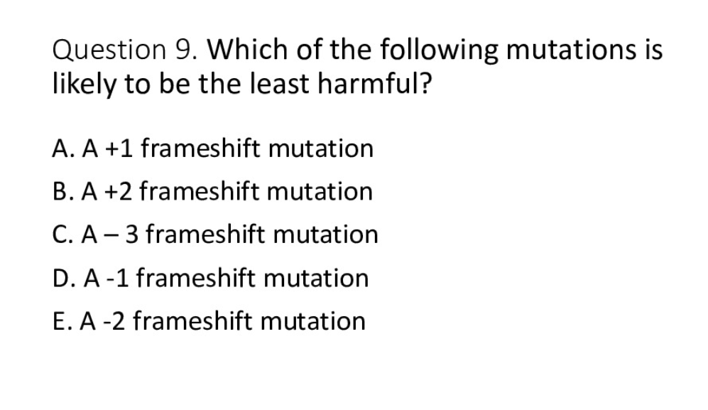 Question 9. Which of the following mutations is
likely to be the least harmful?
A. A +1 frameshift mutation
B. A +2 frameshift mutation
C. A-3 frameshift mutation
D. A-1 frameshift mutation
E. A-2 frameshift mutation