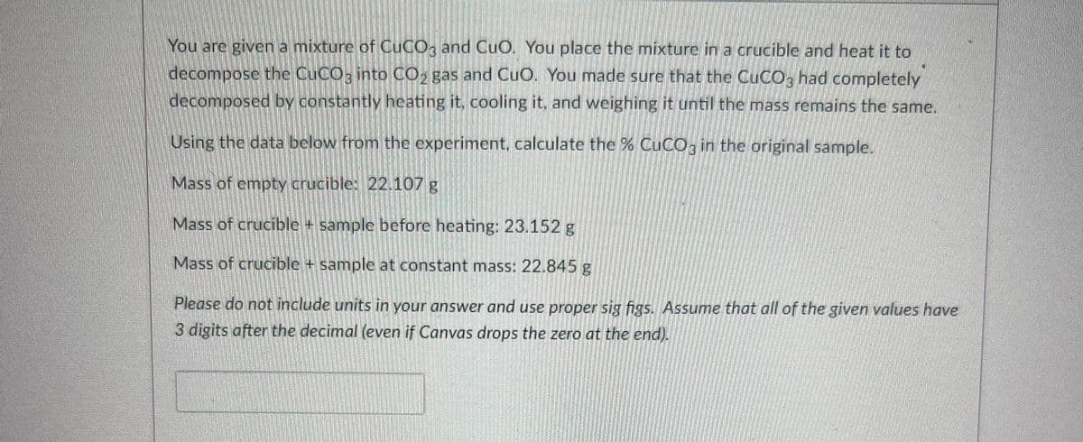 You are given a mixturc of CUCO, and CuO. You place the mixturcina crucible and heat it to
decompose the CUCO; into CO, gas and CuO. You made sure that the CUCO, had completely
decomposed by constantly heating it, cooling it, and weighing it until the mass remains the same.
Using the data below from the experiment, calculate the % CUCO; in the original sample.
Mass of empty crucible: 22.107 g
Mass of crucible + sample beforc heating: 23.152 g
Mass of crucible + sample at constant mass: 22.845g
Please do not include units in your answer and use proper sig figs. Assume that all of the given values have
3 digits after the decimal (even if Canvas drops the zero at the end).
