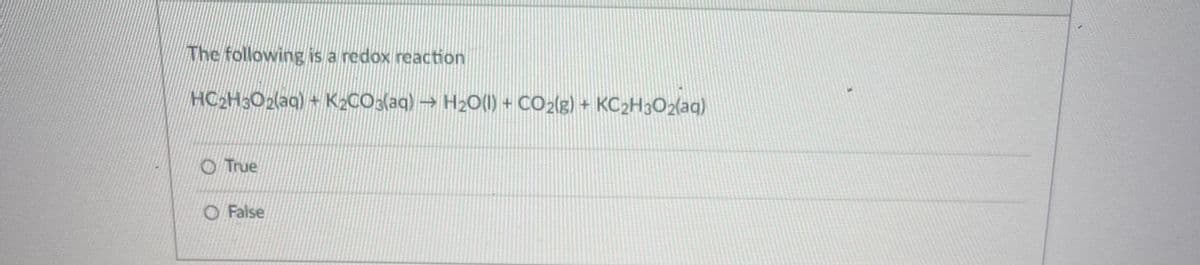 The following is a redox reaction
HC2H3O2(aq) + K2CO3(aq) → H20(1) + CO2(g) + KC2H3O2(aq)
O True
O False
