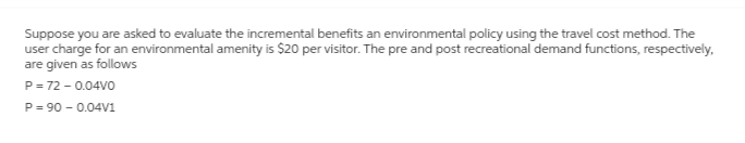 Suppose you are asked to evaluate the incremental benefits an environmental policy using the travel cost method. The
user charge for an environmental amenity is $20 per visitor. The pre and post recreational demand functions, respectively,
are given as follows
P = 72 -0.04V0
P = 90 -0.04V1