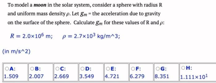 To model a moon in the solar system, consider a sphere with radius R
and uniform mass density p. Let gm = the acceleration due to gravity
on the surface of the sphere. Calculate gm for these values of R and p:
R = 2.0×106 m; p= 2.7x103 kg/m^3;
(in m/s^2)
OA:
OB:
1.509 2.007
OC:
2.669
OD:
3.549
OE:
OF:
4.721 6.279
OG:
8.351
OH:
1.111x101