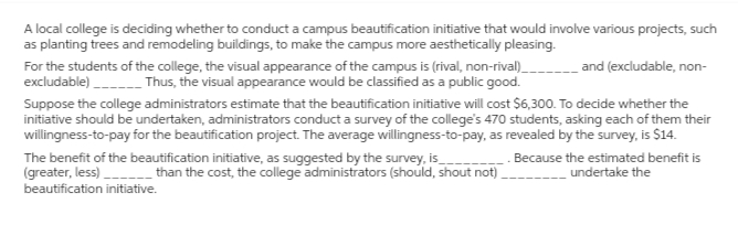 A local college is deciding whether to conduct a campus beautification initiative that would involve various projects, such
as planting trees and remodeling buildings, to make the campus more aesthetically pleasing.
For the students of the college, the visual appearance of the campus is (rival, non-rival)________ and (excludable, non-
excludable)____________ Thus, the visual appearance would be classified as a public good.
Suppose the college administrators estimate that the beautification initiative will cost $6,300. To decide whether the
initiative should be undertaken, administrators conduct a survey of the college's 470 students, asking each of them their
willingness-to-pay for the beautification project. The average willingness-to-pay, as revealed by the survey, is $14.
Because the estimated benefit is
undertake the
The benefit of the beautification initiative, as suggested by the survey, is
(greater, less)
_______than the cost, the college administrators (should, shout not)
beautification initiative.
