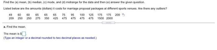 Find the (a) mean, (b) median, (c) made, and (d) midrange for the data and then (e) answer the given question.
Listed below are the amounts (dollars) it costs for marriage proposal packages at different sports venues. Are there any outliers?
49
60
60
65
65
65
75
95
100 125 175 175 2005
209 250 250 275 350 425 475 475 475 475 1500 2000
a. Find the mean,
The mean is $.
(Type an integer or a decimal rounded to two decimal places as needed.)
