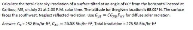 Calculate the total clear sky irradiation of a surface tilted at an angle of 60° from the horizontal located at
Caribou, ME, on July 21 at 2:00 P.M. solar time. The latitude for the given location is 68.02° N. The surface
faces the southwest. Neglect reflected radiation. Use Gae = CGND Fws for diffuse solar radiation.
Answer: G, = 252 Btu/hr-ft', Gae = 26.58 Btu/hr-ft', Total irradiation = 278.58 Btu/hr-ft
%3D
