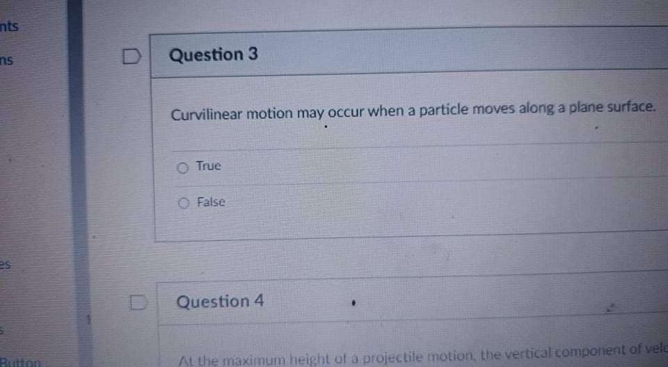 nts
ns
D
Question 3
Curvilinear motion may occur when a particle moves along a plane surface.
True
O False
es
Question 4
Rulton
AL the maximum height of a projectile motion, the vertical compoent of veld
