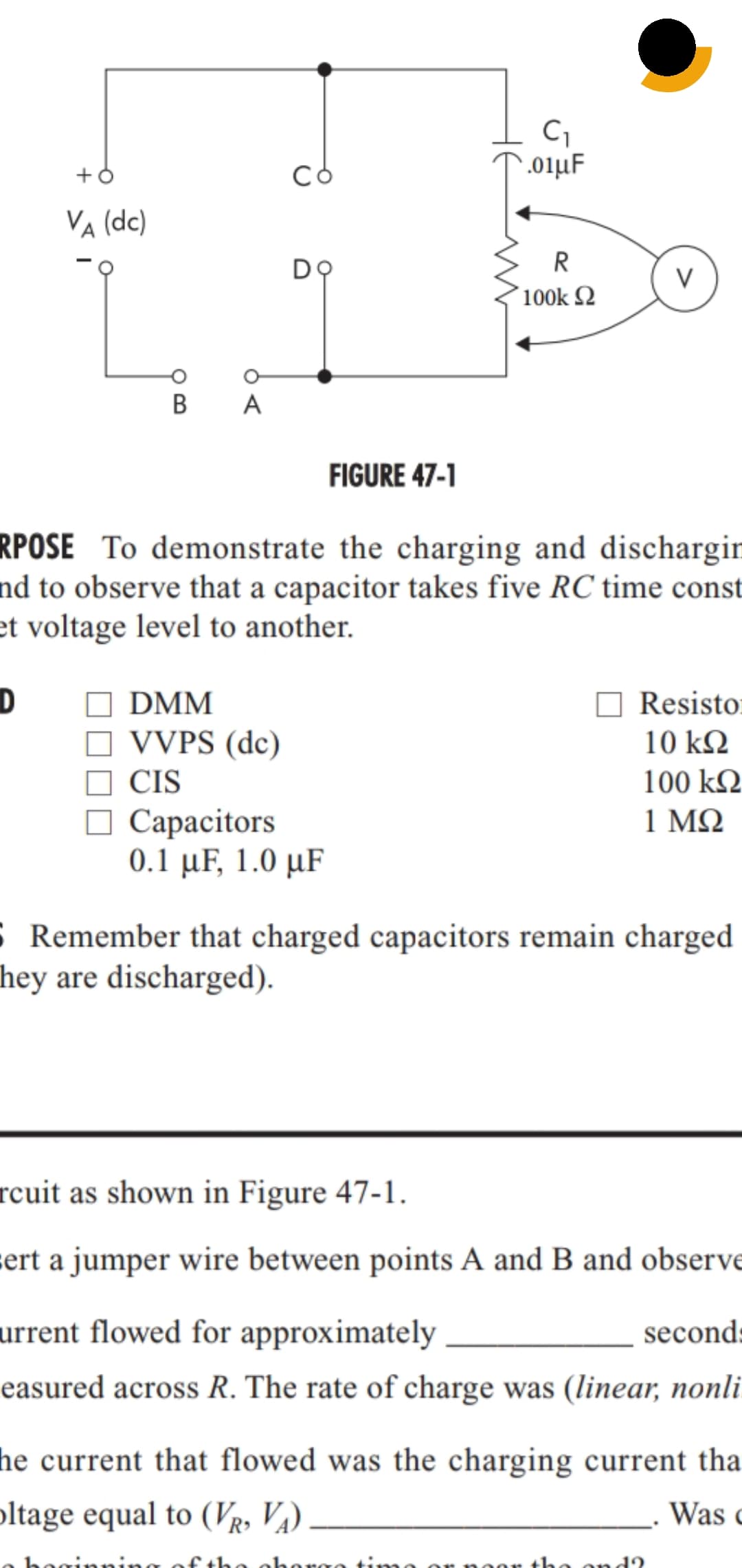 .01µF
VA (dc)
R
V
100k 2
В
A
FIGURE 47-1
RPOSE To demonstrate the charging and dischargir
nd to observe that a capacitor takes five RC time const
et voltage level to another.
DMM
Resisto:
VVPS (dc)
10 kQ
CIS
100 k2
О Сарасitors
0.1 µF, 1.0 µF
1 ΜΩ
S Remember that charged capacitors remain charged
hey are discharged).
rcuit as shown in Figure 47-1.
sert a jumper wire between points A and B and observe
urrent flowed for approximately
second:
easured across R. The rate of charge was (linear, nonli
he current that flowed was the charging current tha
oltage equal to (VR, V¼)
Was c
of the ohorge time
oor the ond2
