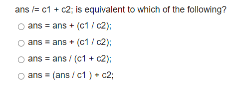ans /= c1 + c2; is equivalent to which of the following?
ans = ans + (c1 / c2);
ans = ans + (c1 / c2);
ans = ans / (c1 + c2);
ans = (ans / c1 ) + c2;
