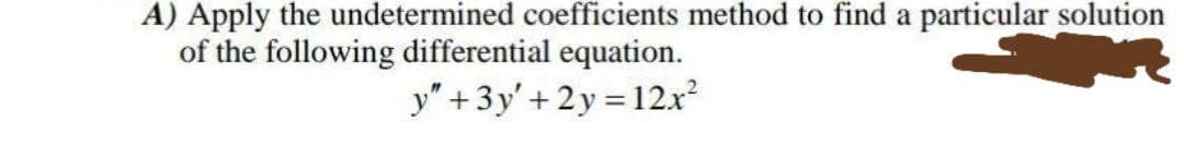 A) Apply the undetermined coefficients method to find a particular solution
of the following differential equation.
y" +3y' + 2y = 12.x
