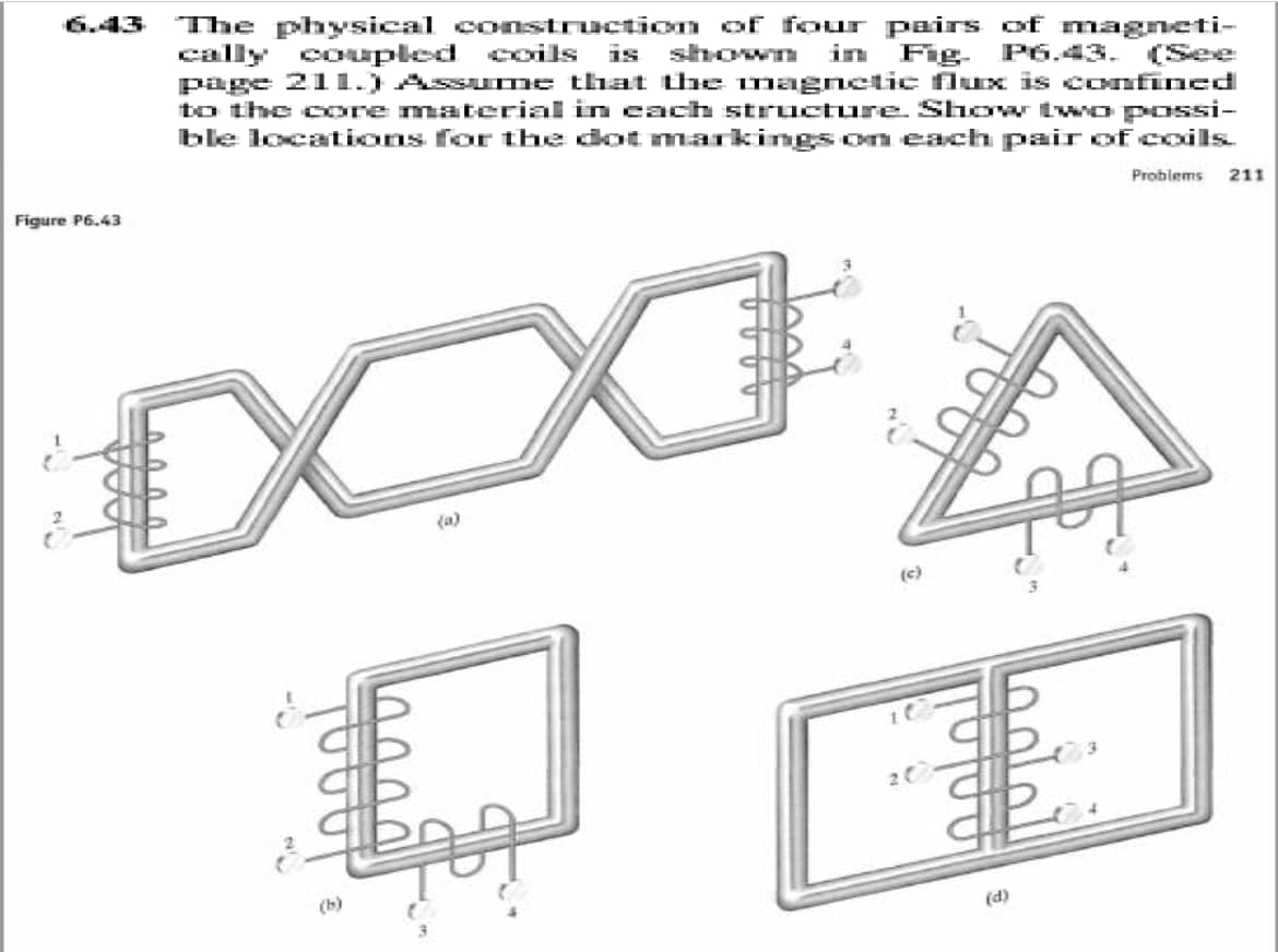 6.43
The physical construction of four pairs of magneti-
cally coupled coils
page 211.) Assurme that the magnetic fluEx is confined
to the core material in each structure. Show tw o possi-
ble locations for the dot markings om each pair of coils.
is shovwn
in Fig. P6.43.
(See
Problems
211
Figure P6.43
(c)
(b)
(d)
