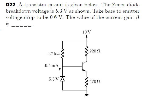 Q22 A transistor circuit is given below. The Zener diode
breakdown voltage is 5.3 V as shown. Take base to emitter
voltage drop to be 0.6 V. The value of the current gain 3
is
10 V
220 N
4.7 kN
0.5 mA
5.3 VA
470 N

