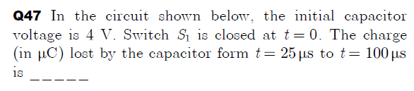 Q47 In the circuit shown below, the initial capacitor
voltage is 4 V. Switch S1 is closed at t=0. The charge
(in µC) lost by the capacitor form t= 25 us to t= 100 µs
is
--
