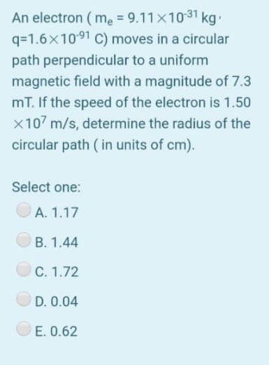An electron ( me = 9.11x1031 kg
q=1.6x1091 C) moves in a circular
path perpendicular to a uniform
magnetic field with a magnitude of 7.3
mT. If the speed of the electron is 1.50
X107 m/s, determine the radius of the
circular path ( in units of cm).
Select one:
A. 1.17
B. 1.44
C. 1.72
D. 0.04
E. 0.62
