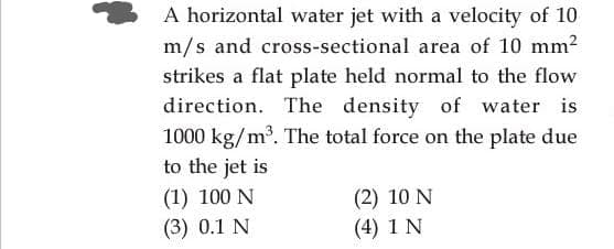 A horizontal water jet with a velocity of 10
m/s and cross-sectional area of 10 mm2
strikes a flat plate held normal to the flow
direction. The density of water is
1000 kg/m³. The total force on the plate due
to the jet is
(1) 100 N
(3) 0.1 N
(2) 10 N
(4) 1 N
