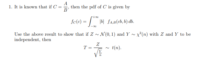 1. It is known that if C =
then the pdf of C is given by
B'
fc(c) = | |6| fA,B(cb, b) db.
-00
Use the above result to show that if Z ~ N(0, 1) and Y ~ x²(n) with Z and Y to be
independent, then
T =
t(n).

