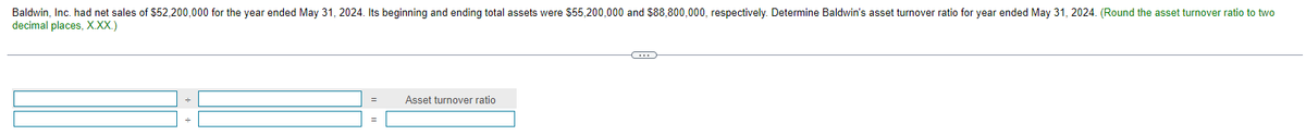 Baldwin, Inc. had net sales of $52,200,000 for the year ended May 31, 2024. Its beginning and ending total assets were $55,200,000 and $88,800,000, respectively. Determine Baldwin's asset turnover ratio for year ended May 31, 2024. (Round the asset turnover ratio to two
decimal places, X.XX.)
Asset turnover ratio
C