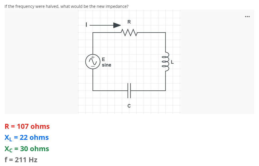If the frequency were halved, what would be the new impedance?
...
R
sine
R = 107 ohms
XL = 22 ohms
Хс 3 30 ohms
f = 211 Hz
