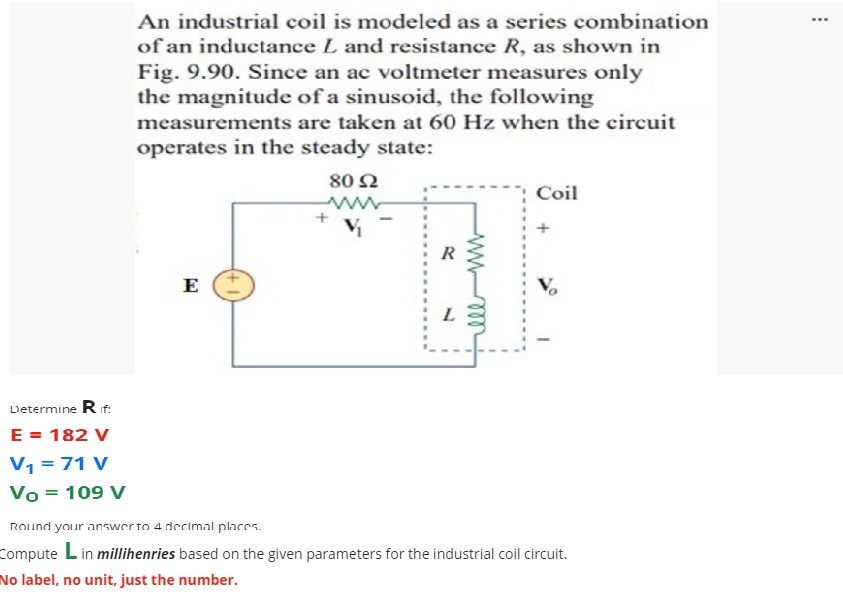 An industrial coil is modeled as a series combination
...
of an inductance L and resistance R, as shown in
Fig. 9.90. Since an ac voltmeter measures only
the magnitude of a sinusoid, the following
measurements are taken at 60 Hz when the circuit
operates in the steady state:
80 Ω
Coil
ww
E
V,
Determine R if:
E = 182 V
V1 =71 V
Vo = 109 V
Round your answerto 4 decimal places.
Compute Lin millihenries based on the given parameters for the industrial coil circuit.
No label, no unit, just the number.
