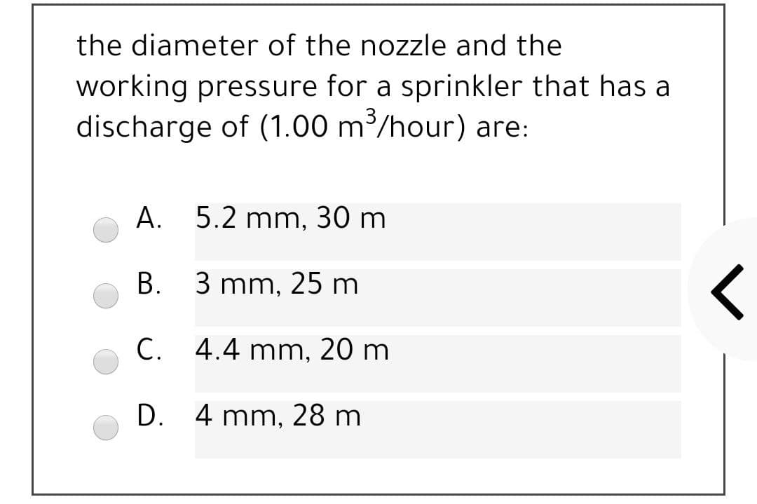 the diameter of the nozzle and the
working pressure for a sprinkler that has a
discharge of (1.00 m/hour) are:
А. 5.2 mm, 30 m
В. 3 mm, 25 m
С.
C. 4.4 mm, 20 m
D. 4 mm, 28 m
