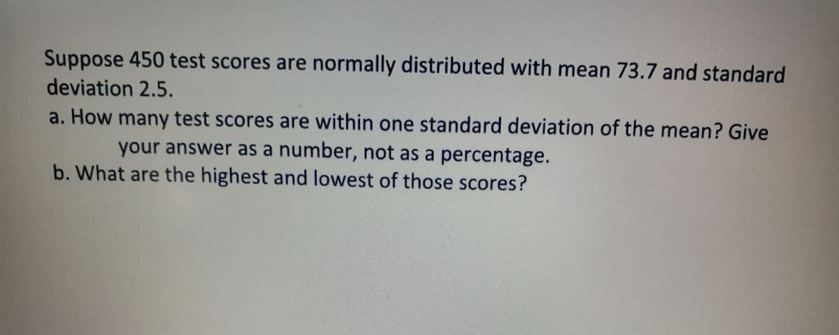 Suppose 450 test scores are normally distributed with mean 73.7 and standard
deviation 2.5.
a. How many test scores are within one standard deviation of the mean? Give
your answer as a number, not as a percentage.
b. What are the highest and lowest of those scores?
