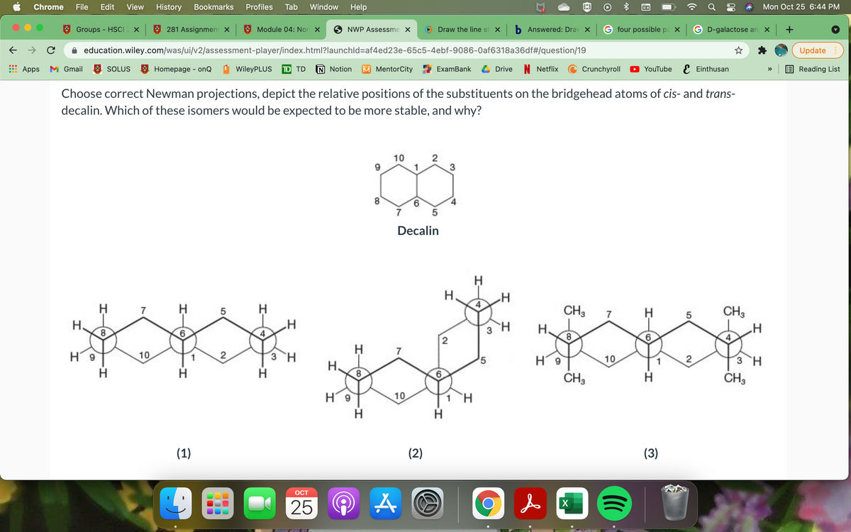 Chrome
File
Edit
View
History
Bookmarks
Profiles
Tab
Window
Help
Mon Oct 25 6:44 PM
Groups - HSCI2 ×
281 Assignment X
Module 04: Non X
NWP Assessme X
Draw the line st x b Answered: Drav X G four possible pa x G D-galactose an
education.wiley.com/was/ui/v2/assessment-player/index.html?launchld=af4ed23e-65c5-4ebf-9086-0af6318a36df#/question/19
Update
Apps
M Gmail
SOLUS
E Homepage - onQ
WileyPLUS
TD TD
N Notion
M MentorCity
ExamBank
Drive
N Netflix
Crunchyroll
YouTube E Einthusan
Reading List
>>
Choose correct Newman projections, depict the relative positions of the substituents on the bridgehead atoms of cis- and trans-
decalin. Which of these isomers would be expected to be more stable, and why?
10
2
1
3
9.
7
Decalin
H
H.
CH3
CH3
7
5
7
5
H.
3 H
H.
8
6.
H
H.
7
H9
10
2
3 H
H 9
10
2
3 H
H.
6.
CH3
H
CH3
H9
10
1 H
H
(1)
(2)
(3)
OCT
25 A
X
LO
CO
co
co
