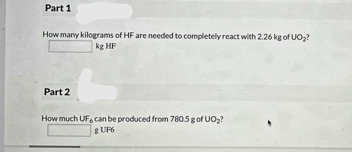 Part 1
How many kilograms of HF are needed to completely react with 2.26 kg of UO2?
kg HF
Part 2
How much UF6 can be produced from 780.5 g of UO2?
g UF6