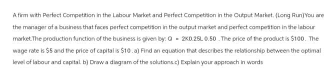 A firm with Perfect Competition in the Labour Market and Perfect Competition in the Output Market. (Long Run) You are
the manager of a business that faces perfect competition in the output market and perfect competition in the labour
market.The production function of the business is given by: Q = 2K0.25L 0.50. The price of the product is $100. The
wage rate is $5 and the price of capital is $10. a) Find an equation that describes the relationship between the optimal
level of labour and capital. b) Draw a diagram of the solutions.c) Explain your approach in words