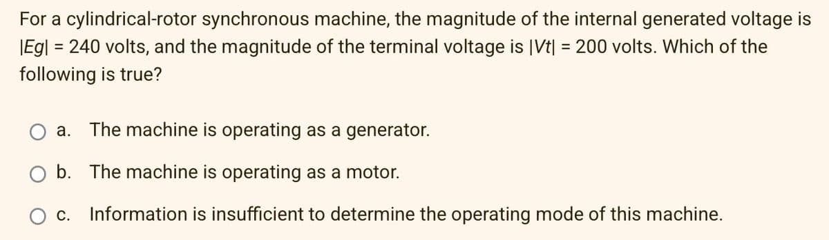For a cylindrical-rotor synchronous machine, the magnitude of the internal generated voltage is
|Eg| = 240 volts, and the magnitude of the terminal voltage is |Vt| = 200 volts. Which of the
following is true?
a. The machine is operating as a generator.
O b. The machine is operating as a motor.
O C. Information is insufficient to determine the operating mode of this machine.