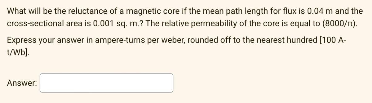 What will be the reluctance of a magnetic core if the mean path length for flux is 0.04 m and the
cross-sectional area is 0.001 sq. m.? The relative permeability of the core is equal to (8000/n).
Express your answer in ampere-turns per weber, rounded off to the nearest hundred [100 A-
t/Wb].
Answer: