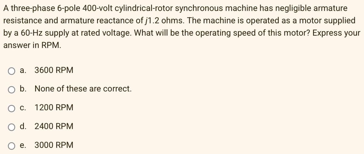 A three-phase 6-pole 400-volt cylindrical-rotor synchronous machine has negligible armature
resistance and armature reactance of j1.2 ohms. The machine is operated as a motor supplied
by a 60-Hz supply at rated voltage. What will be the operating speed of this motor? Express your
answer in RPM.
a.
3600 RPM
b. None of these are correct.
C.
1200 RPM
O d. 2400 RPM
e.
3000 RPM