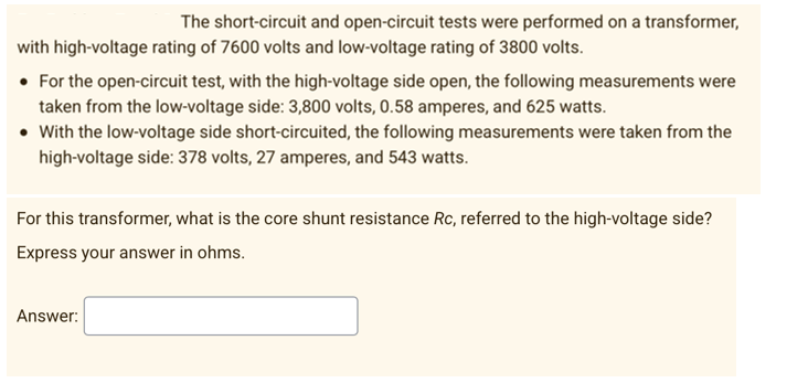 The short-circuit and open-circuit tests were performed on a transformer,
with high-voltage rating of 7600 volts and low-voltage rating of 3800 volts.
• For the open-circuit test, with the high-voltage side open, the following measurements were
taken from the low-voltage side: 3,800 volts, 0.58 amperes, and 625 watts.
• With the low-voltage side short-circuited, the following measurements were taken from the
high-voltage side: 378 volts, 27 amperes, and 543 watts.
For this transformer, what is the core shunt resistance Rc, referred to the high-voltage side?
Express your answer in ohms.
Answer: