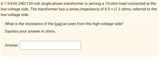 A 1.5-kVA 240/120-volt single-phase transformer is serving a 10-ohm load connected at the
low-voltage side. The transformer has a series impedance of 0.5 + j1.2 ohms, referred to the
low-voltage side.
What is the resistance of the load as seen from the high-voltage side?
Express your answer in ohms.
Answer: